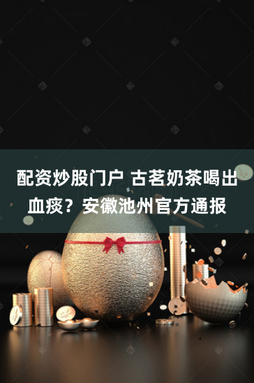 配资炒股门户 古茗奶茶喝出血痰？安徽池州官方通报