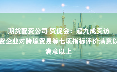 期货配资公司 贸促会：超九成受访外资企业对跨境贸易等七项指标评价满意以上