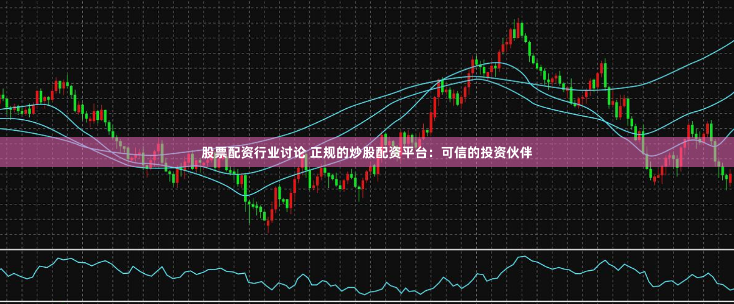 股票配资行业讨论 正规的炒股配资平台：可信的投资伙伴