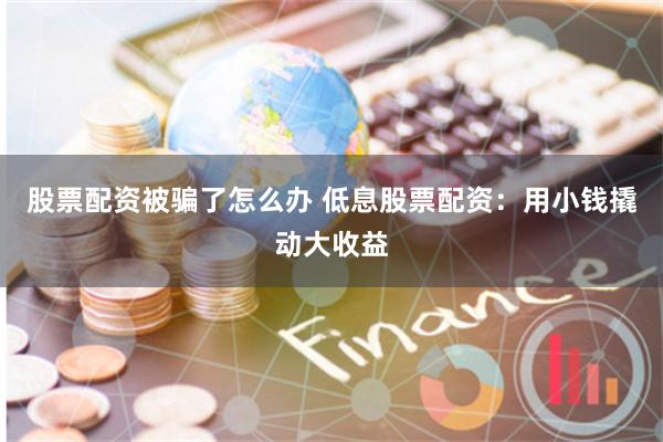 股票配资被骗了怎么办 低息股票配资：用小钱撬动大收益