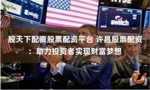 股天下配资股票配资平台 许昌股票配资：助力投资者实现财富梦想